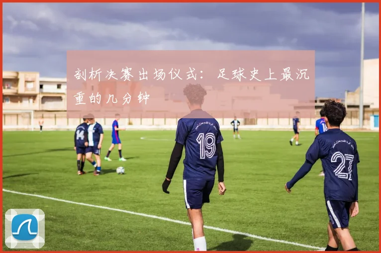 剖析决赛出场仪式:足球史上最沉重的几分钟