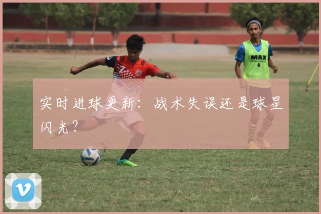 实时进球更新：战术失误还是球星闪光？