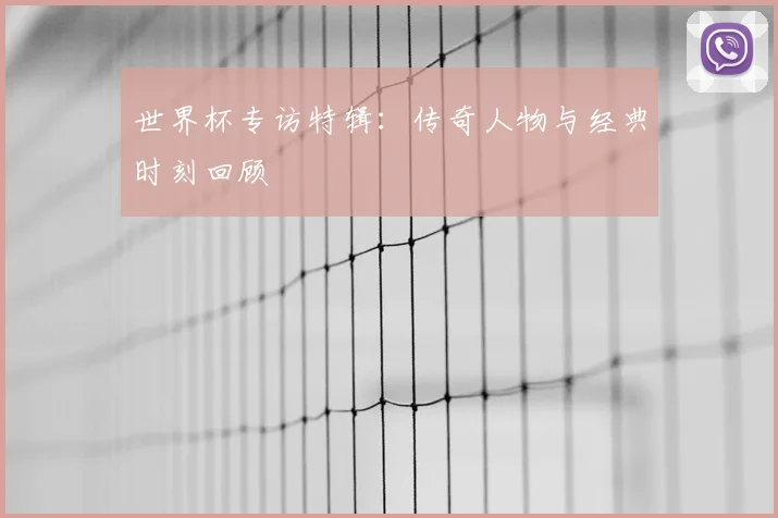 世界杯专访特辑:传奇人物与经典时刻回顾