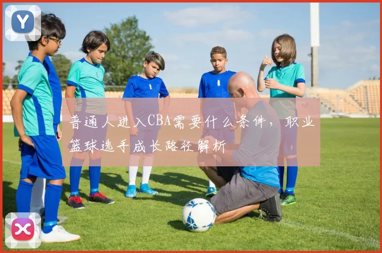 普通人进入CBA需要什么条件，职业篮球选手成长路径解析