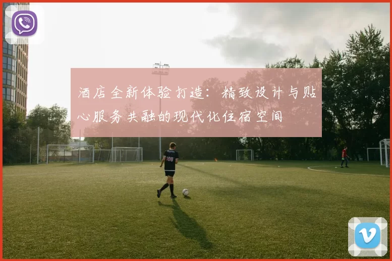 酒店全新体验打造：精致设计与贴心服务共融的现代化住宿空间