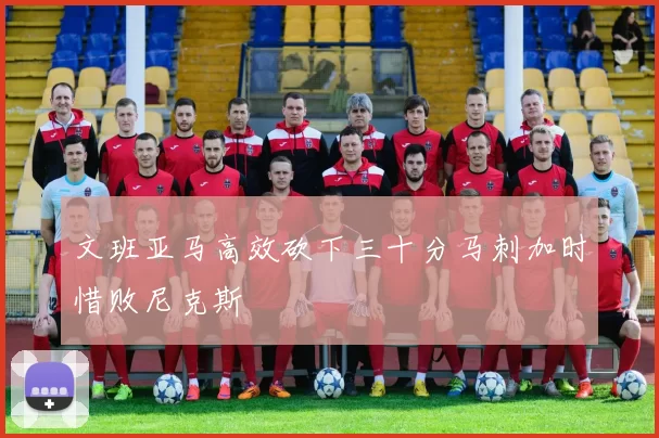 文班亚马高效砍下三十分马刺加时惜败尼克斯