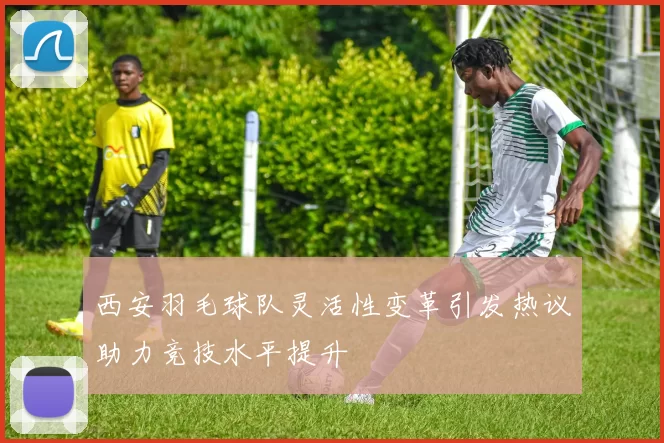西安羽毛球队灵活性变革引发热议助力竞技水平提升