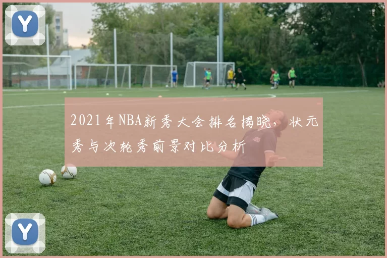 2021年NBA新秀大会排名揭晓，状元秀与次轮秀前景对比分析