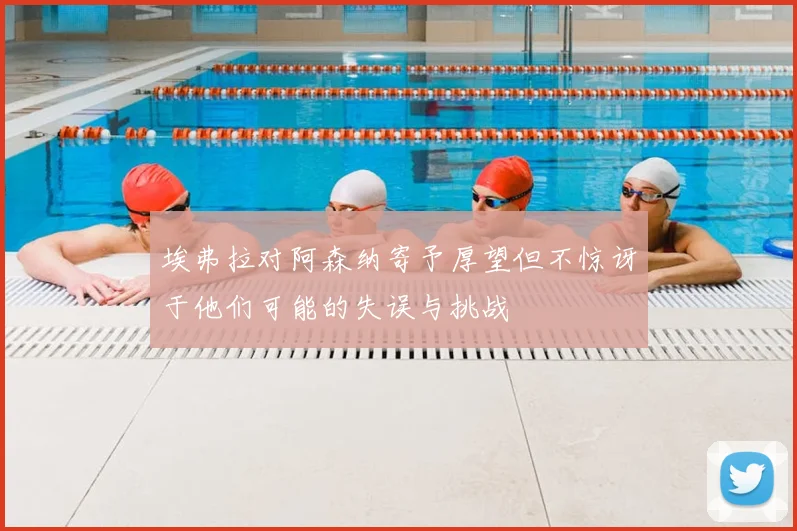 埃弗拉对阿森纳寄予厚望但不惊讶于他们可能的失误与挑战
