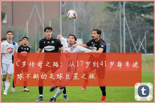 C罗传奇之路:从17岁到41岁每年进球不断的足球巨星之旅