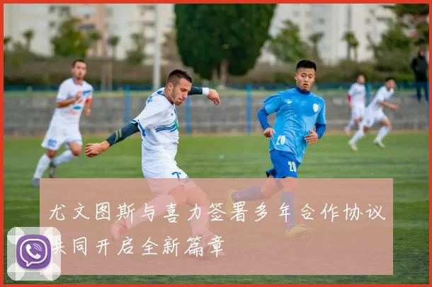 尤文图斯与喜力签署多年合作协议共同开启全新篇章