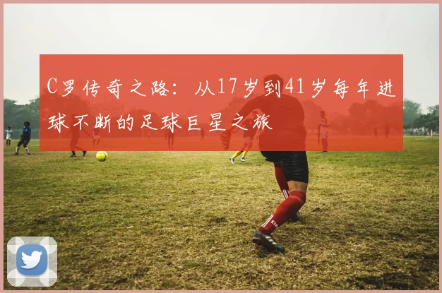C罗传奇之路：从17岁到41岁每年进球不断的足球巨星之旅