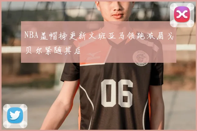 NBA盖帽榜更新文班亚马领跑浓眉戈贝尔紧随其后