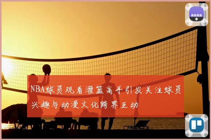 NBA球员观看灌篮高手引发关注球员兴趣与动漫文化跨界互动