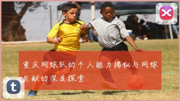 重庆网球队的个人能力揭秘与网球巨献的深度探索