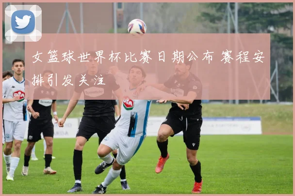 女篮球世界杯比赛日期公布 赛程安排引发关注