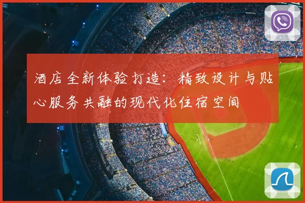 酒店全新体验打造：精致设计与贴心服务共融的现代化住宿空间