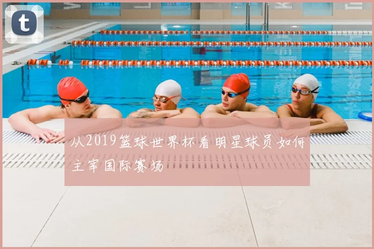 从2019篮球世界杯看明星球员如何主宰国际赛场
