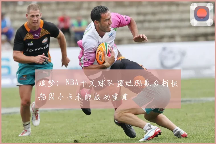 追梦：NBA十支球队摆烂现象分析快船因小卡未能成功重建