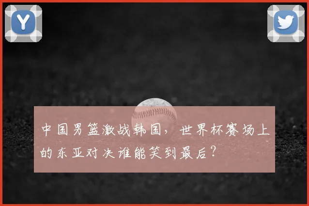 中国男篮激战韩国,世界杯赛场上的东亚对决谁能笑到最后?