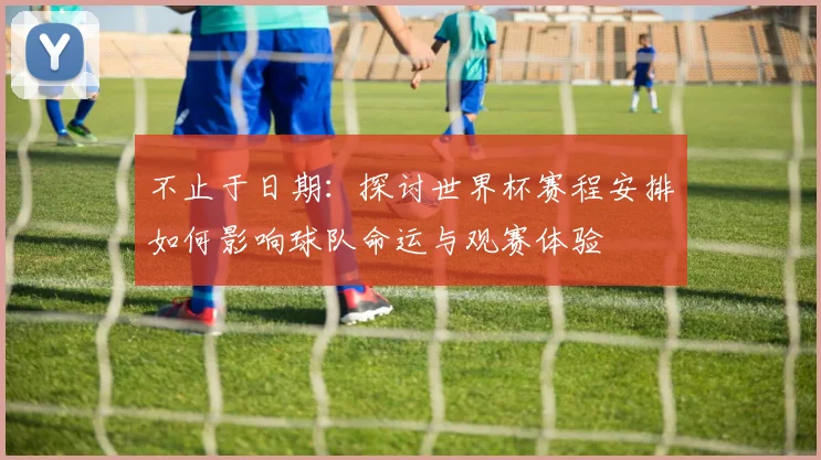 不止于日期:探讨世界杯赛程安排如何影响球队命运与观赛体验