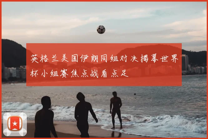英格兰美国伊朗同组对决揭幕世界杯小组赛焦点战看点足