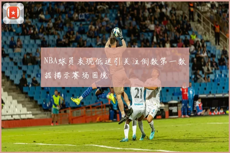 NBA球员表现低迷引关注倒数第一数据揭示赛场困境