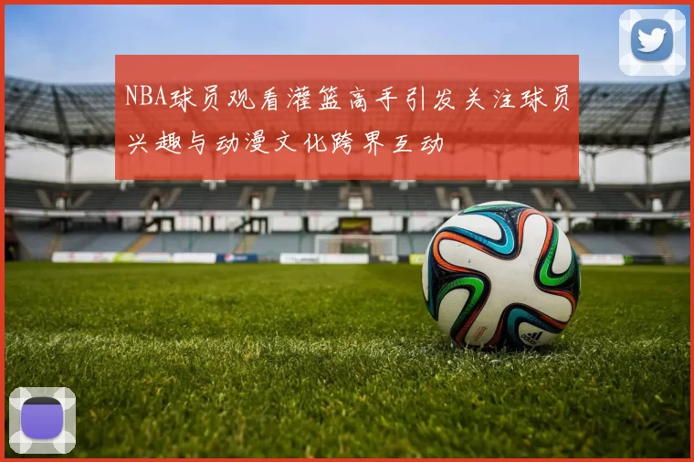 NBA球员观看灌篮高手引发关注球员兴趣与动漫文化跨界互动