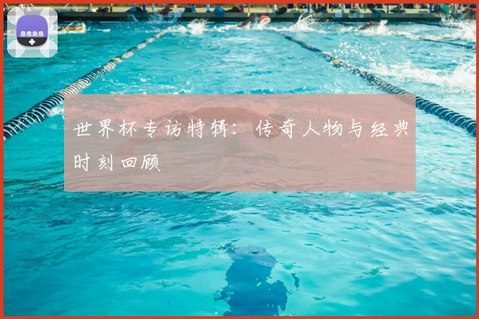 世界杯专访特辑：传奇人物与经典时刻回顾