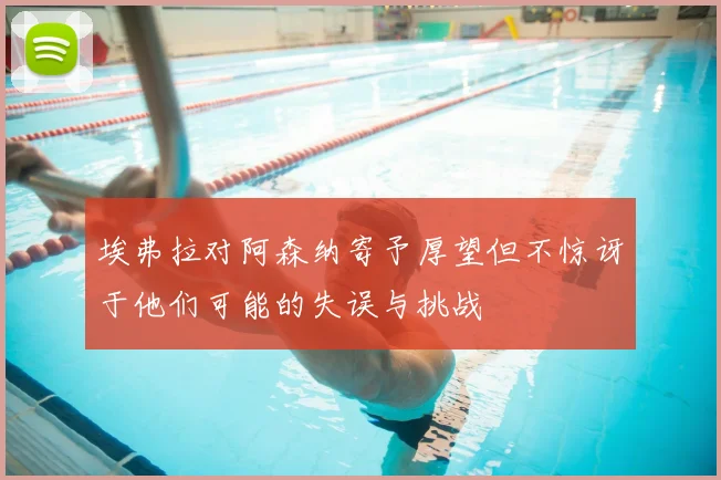 埃弗拉对阿森纳寄予厚望但不惊讶于他们可能的失误与挑战