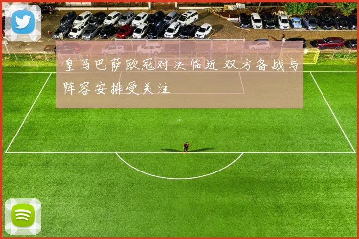 皇马巴萨欧冠对决临近 双方备战与阵容安排受关注