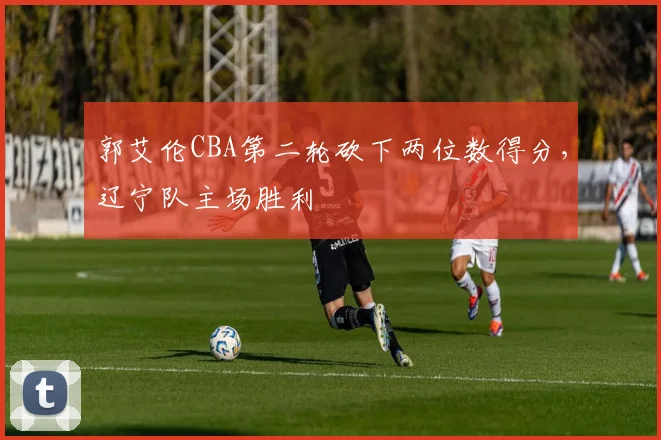 郭艾伦CBA第二轮砍下两位数得分，辽宁队主场胜利