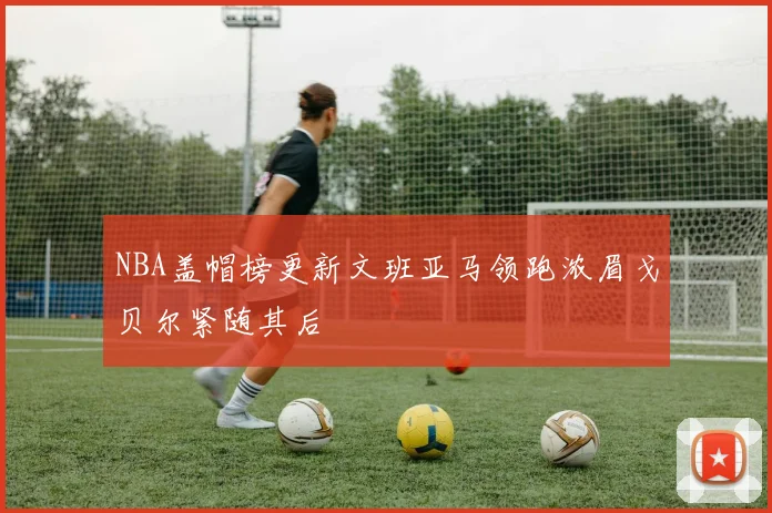 NBA盖帽榜更新文班亚马领跑浓眉戈贝尔紧随其后