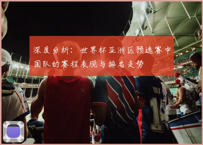 深度分析：世界杯亚洲区预选赛中国队的赛程表现与排名走势