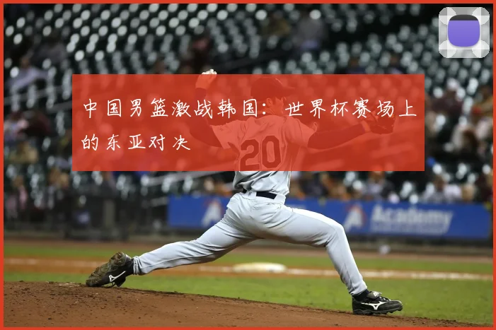 中国男篮激战韩国：世界杯赛场上的东亚对决