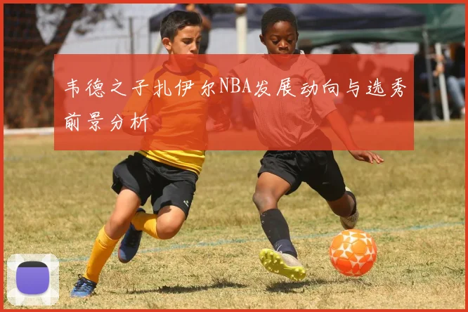 韦德之子扎伊尔NBA发展动向与选秀前景分析