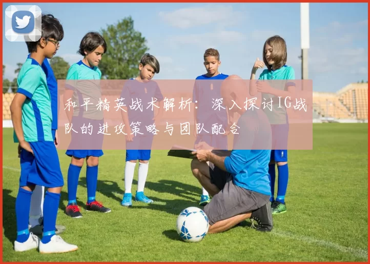 和平精英战术解析：深入探讨IG战队的进攻策略与团队配合
