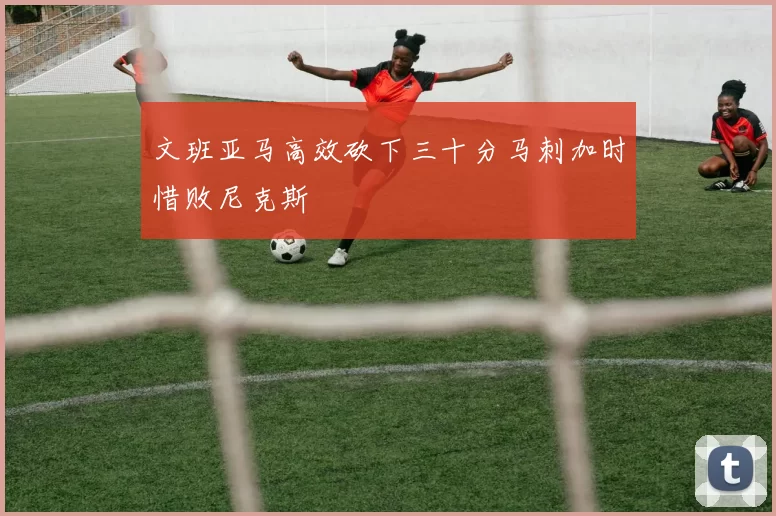 文班亚马高效砍下三十分马刺加时惜败尼克斯