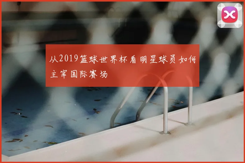 从2019篮球世界杯看明星球员如何主宰国际赛场