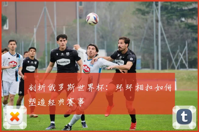 剖析俄罗斯世界杯:环环相扣如何塑造经典赛事
