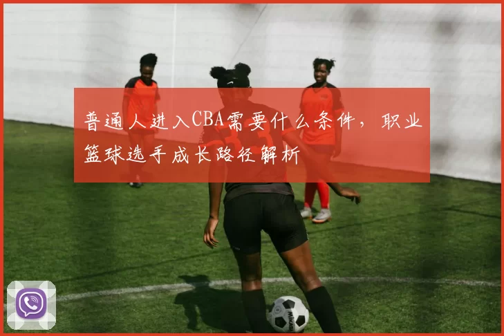 普通人进入CBA需要什么条件，职业篮球选手成长路径解析