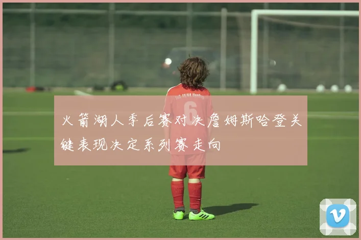 火箭湖人季后赛对决詹姆斯哈登关键表现决定系列赛走向